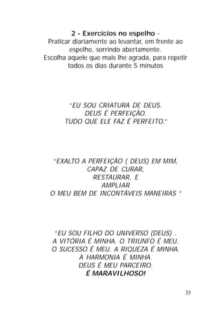 35
2 - Exercícios no espelho -
Praticar diariamente ao levantar, em frente ao
espelho, sorrindo abertamente.
Escolha aquele que mais lhe agrada, para repetir
todos os dias durante 5 minutos
“EU SOU CRIATURA DE DEUS.
DEUS É PERFEIÇÃO.
TUDO QUE ELE FAZ É PERFEITO.”
“EXALTO A PERFEIÇÃO ( DEUS) EM MIM,
CAPAZ DE CURAR,
RESTAURAR, E
AMPLIAR
O MEU BEM DE INCONTÁVEIS MANEIRAS ”
“EU SOU FILHO DO UNIVERSO (DEUS) .
A VITÓRIA É MINHA. O TRIUNFO É MEU.
O SUCESSO É MEU. A RIQUEZA É MINHA.
A HARMONIA É MINHA.
DEUS É MEU PARCEIRO.
É MARAVILHOSO!
 