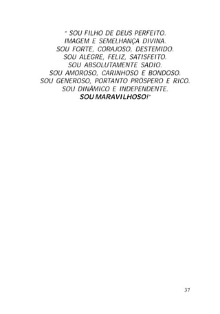 37
“ SOU FILHO DE DEUS PERFEITO.
IMAGEM E SEMELHANÇA DIVINA.
SOU FORTE, CORAJOSO, DESTEMIDO.
SOU ALEGRE, FELIZ, SATISFEITO.
SOU ABSOLUTAMENTE SADIO.
SOU AMOROSO, CARINHOSO E BONDOSO.
SOU GENEROSO, PORTANTO PRÓSPERO E RICO.
SOU DINÂMICO E INDEPENDENTE.
SOU MARAVILHOSO!”
 