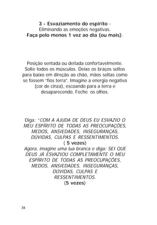38
3 - Esvaziamento do espírito -
Eliminando as emoções negativas.
Faça pelo menos 1 vez ao dia (ou mais).
Posição sentada ou deitada confortavelmente.
Solte todos os músculos. Deixe os braços soltos
para baixo em direção ao chão, mãos soltas como
se fossem “fios terra”. Imagine a energia negativa
(cor de cinza), escoando para a terra e
desaparecendo. Feche os olhos.
Diga: “COM A AJUDA DE DEUS EU ESVAZIO O
MEU ESPÍRITO DE TODAS AS PREOCUPAÇÕES,
MEDOS, ANSIEDADES, INSEGURANÇAS,
DÚVIDAS, CULPAS E RESSENTIMENTOS.
( 5 vezes)
Agora, imagine uma lua branca e diga: SEI QUE
DEUS JÁ ESVAZIOU COMPLETAMENTE O MEU
ESPÍRITO DE TODAS AS PREOCUPAÇÕES,
MEDOS, ANSIEDADES, INSEGURANÇAS,
DÚVIDAS, CULPAS E
RESSENTIMENTOS.
(5 vezes)
 