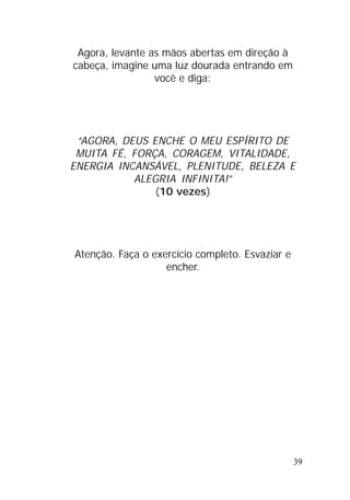 39
Agora, levante as mãos abertas em direção à
cabeça, imagine uma luz dourada entrando em
você e diga:
“AGORA, DEUS ENCHE O MEU ESPÍRITO DE
MUITA FÉ, FORÇA, CORAGEM, VITALIDADE,
ENERGIA INCANSÁVEL, PLENITUDE, BELEZA E
ALEGRIA INFINITA!”
(10 vezes)
Atenção. Faça o exercício completo. Esvaziar e
encher.
 