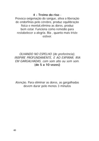 40
4 - Treino do riso -
Provoca oxigenação do sangue, ativa a liberação
de endorfinas pelo cérebro, produz equilibração
física e mental,elimina as dores, produz
bem estar. Funciona como remédio para
restabelecer a alegria. Ria , quanto mais triste
estiver.
OLHANDO NO ESPELHO (de preferência),
INSPIRE PROFUNDAMENTE, E AO EXPIRAR, RIA
EM GARGALHADAS, com som alto ou sem som.
(de 5 a 10 vezes)
Atenção. Para eliminar as dores, as gargalhadas
devem durar pelo menos 3 minutos
 