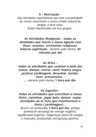 41
5 - Recreação -
São atividades espontâneas que têm a propriedade
de recriar novamente o nosso estado natural de
alegria, e bem estar.
Estão classificadas em tres grupos:
As Atividades Religiosas - todas as
atividades que fazem a nossa ligação com
Deus: orações, cerimonias religiosas,
leituras espirituais.. durante pelo menos 30
minutos por dia
As Artes -
todas as atividades que exaltam o belo das
coisas: dançar, cantar, ouvir música alegre,
praticar jardinagem, desenhar, bordar,
fazer artezanatos...
.....durante pelo menos 1 hora por dia.
Os Esportes -
todas as atividades que exercitam o nosso
físico: caminhar, jogar bola, dançar, nadar,
atividades ao ar livre que movimentem o
físico ( jardinagem)...
devem ser praticadas 1 hora por dia, porque
promovem descarga de energia negativa,
equilibração orgânica, oxigenação plena do sangue
e músculos, produzindo energização positiva.
 