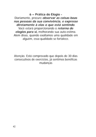 42
6 – Prática do Elogio -
Diariamente, procure observar as coisas boas
nas pessoas da sua convivência, e expresse
diretamente à elas o que está sentindo.
Você estará proporcionando o retorno de
elogios para si, melhorando sua auto-estima.
Alem disso, quando exaltamos uma qualidade em
alguém, essa qualidade se fortalece.
Atenção. Está comprovado que depois de 30 dias
consecutivos de exercícios, já sentimos benéficas
mudanças
 