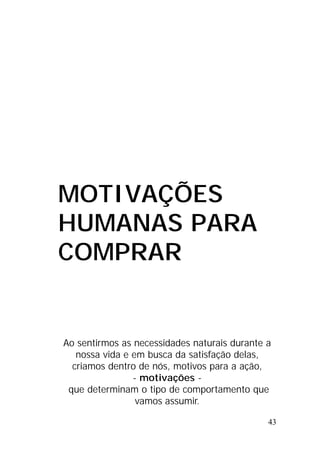43
MOTIVAÇÕES
HUMANAS PARA
COMPRAR
Ao sentirmos as necessidades naturais durante a
nossa vida e em busca da satisfação delas,
criamos dentro de nós, motivos para a ação,
- motivações -
que determinam o tipo de comportamento que
vamos assumir.
 