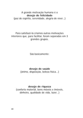 44
A grande motivação humana é o
desejo de felicidade
(paz de espírito, serenidade, alegria de viver...)
Para satisfazê-la criamos outras motivações
interiores que, para facilitar, foram separadas em 3
grandes grupos.
São basicamente:
desejo de saúde
(ânimo, disposição, beleza física...)
desejo de riqueza
(conforto material, bens móveis e imóveis,
dinheiro, qualidade de vida, lazer...)
 