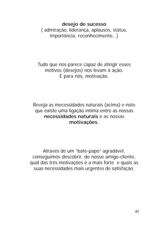 45
desejo de sucesso
( admiração, liderança, aplausos, status,
importância, reconhecimento...)
Tudo que nos parece capaz de atingir esses
motivos (desejos) nos levam à ação.
É para nós, motivação.
Reveja as mecessidades naturais (acima) e note
que existe uma ligação íntima entre as nossas
necessidades naturais e as nossas
motivações.
Através de um “bate-papo” agradável,
conseguimos descobrir, do nosso amigo-cliente,
qual das três motivações é a mais forte e quais as
suas necessidades mais urgentes de satisfação.
 