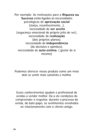 46
Por exemplo: As motivações para a Riqueza ou
Sucesso estão ligadas às necessidades
psicológicas de aprovação social
(status, reconhecimento...),
necessidade de ser aceito
(segurança emocional do próprio jeito de ser),
necessidade de realização
(dos próprios planos),
necessidade de independência
(de decisões e opiniões),
necessidade de auto estima. ( gostar de si
mesmo)
Podemos oferecer nosso produto como um meio
dele se sentir mais satisfeito e melhor.
Esses conhecimentos ajudam o profissional de
vendas a vender melhor. Dá a ele condições de
compreender e respeitar, durante o processo da
venda, do bate-papo, os sentimentos envolvidos
no relacionamento com o cliente-amigo.
 