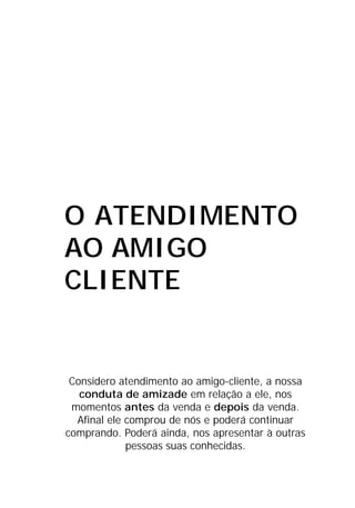 O ATENDIMENTO
AO AMIGO
CLIENTE
Considero atendimento ao amigo-cliente, a nossa
conduta de amizade em relação a ele, nos
momentos antes da venda e depois da venda.
Afinal ele comprou de nós e poderá continuar
comprando. Poderá ainda, nos apresentar à outras
pessoas suas conhecidas.
 
