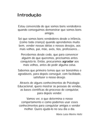 Introdução
Estou convencida de que somos bons vendedores
quando conseguimos demonstrar que somos bons
amigos.
Sei que somos bons vendedores desde a infância,
(como toda criança) quando aprendemos muito
bem, vender nossas idéias e nossos desejos, aos
mais velhos, pai, mãe, avós, tios, professores...
Percebemos desde cedo, que para convencer
alguém do que queremos, precisamos antes
conquistá-lo. Então, procuramos agradar aos
mais velhos, antes de pedir alguma coisa.
Sabemos que primeiro temos que ser bonzinhos e
agradáveis, para depois conseguir, com facilidade,
satisfazer o nosso desejo.
Através de alguns conhecimentos de Psicologia
Educacional, quero mostrar às pessoas de vendas,
as bases científicas do processo de conquistar,
para depois vender.
Vamos ver, o que determina o nosso
comportamento e como podemos usar esses
conhecimentos para conquistar amigos e vender
melhor. Quero ajudá-lo no seu dia a dia.
Maria Luiza Marins Holtz
 