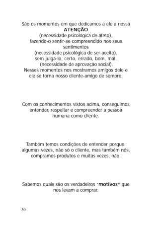 50
São os momentos em que dedicamos a ele a nossa
ATENÇÃO
(necessidade psicológica de afeto),
fazendo-o sentir-se compreendido nos seus
sentimentos
(necessidade psicológica de ser aceito),
sem julgá-lo, certo, errado, bom, mal,
(necessidade de aprovação social).
Nesses momentos nos mostramos amigos dele e
ele se torna nosso cliente-amigo de sempre.
Com os conhecimentos vistos acima, conseguimos
entender, respeitar e compreender a pessoa
humana como cliente.
Também temos condições de entender porque,
algumas vezes, não só o cliente, mas também nós,
compramos produtos e muitas vezes, não.
Sabemos quais são os verdadeiros “motivos” que
nos levam a comprar.
 