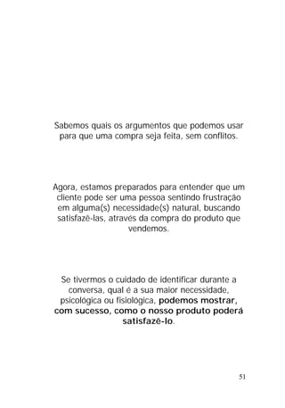 51
Sabemos quais os argumentos que podemos usar
para que uma compra seja feita, sem conflitos.
Agora, estamos preparados para entender que um
cliente pode ser uma pessoa sentindo frustração
em alguma(s) necessidade(s) natural, buscando
satisfazê-las, através da compra do produto que
vendemos.
Se tivermos o cuidado de identificar durante a
conversa, qual é a sua maior necessidade,
psicológica ou fisiológica, podemos mostrar,
com sucesso, como o nosso produto poderá
satisfazê-lo.
 