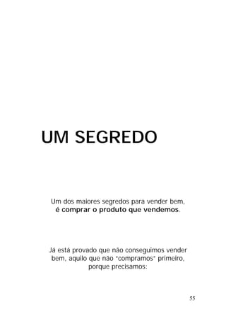 55
UM SEGREDO
Um dos maiores segredos para vender bem,
é comprar o produto que vendemos.
Já está provado que não conseguimos vender
bem, aquilo que não “compramos” primeiro,
porque precisamos:
 