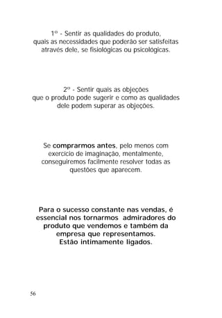 56
1º - Sentir as qualidades do produto,
quais as necessidades que poderão ser satisfeitas
através dele, se fisiológicas ou psicológicas.
2º - Sentir quais as objeções
que o produto pode sugerir e como as qualidades
dele podem superar as objeções.
Se comprarmos antes, pelo menos com
exercício de imaginação, mentalmente,
conseguiremos facilmente resolver todas as
questões que aparecem.
Para o sucesso constante nas vendas, é
essencial nos tornarmos admiradores do
produto que vendemos e também da
empresa que representamos.
Estão intimamente ligados.
 