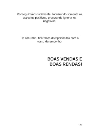 57
Conseguiremos facilmente, focalizando somente os
aspectos positivos, procurando ignorar os
negativos.
Do contrário, ficaremos decepcionados com o
nosso desempenho.
BOAS VENDAS E
BOAS RENDAS!
 
