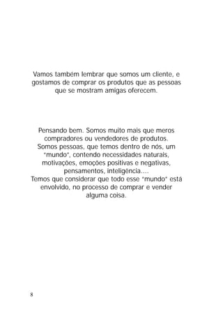 8
Vamos também lembrar que somos um cliente, e
gostamos de comprar os produtos que as pessoas
que se mostram amigas oferecem.
Pensando bem. Somos muito mais que meros
compradores ou vendedores de produtos.
Somos pessoas, que temos dentro de nós, um
“mundo”, contendo necessidades naturais,
motivações, emoções positivas e negativas,
pensamentos, inteligência....
Temos que considerar que todo esse “mundo” está
envolvido, no processo de comprar e vender
alguma coisa.
 