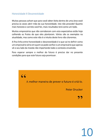 10
Honestidade X Desonestidade
Muitas pessoas acham que para você obter êxito dentro de uma área você
precisa às vezes abrir mão da sua honestidade. Isto não procede! Quanto
mais honesto e correto você for, mais resultados terá como um todo.
Muitos empresários que não corroboram com esta expectativa estão hoje
colhendo os frutos do que eles plantaram. Vários são os exemplos na
atualidade, mas como este não é o intuito deste livro não citaremos.
A fina linha entre honestidade e desonestidade é o que vai te definir como
um empresário sério em quem se pode confiar e um empresário que apenas
vê o seu lado da moeda não importando todo o contexto envolvido.
Para esperar sempre o melhor do futuro é preciso dar no presente
condições para que este futuro seja promissor.
“A melhor maneira de prever o futuro é criá-lo.
Peter Drucker
”
 
