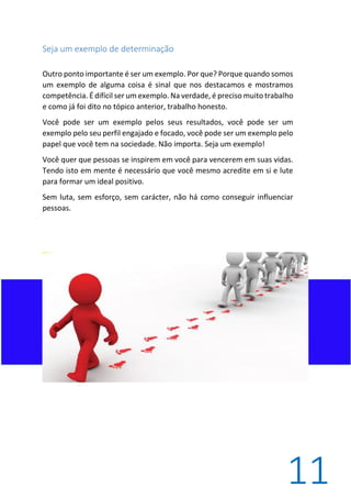 11
Seja um exemplo de determinação
Outro ponto importante é ser um exemplo. Por que? Porque quando somos
um exemplo de alguma coisa é sinal que nos destacamos e mostramos
competência. É difícil ser um exemplo. Na verdade, é preciso muito trabalho
e como já foi dito no tópico anterior, trabalho honesto.
Você pode ser um exemplo pelos seus resultados, você pode ser um
exemplo pelo seu perfil engajado e focado, você pode ser um exemplo pelo
papel que você tem na sociedade. Não importa. Seja um exemplo!
Você quer que pessoas se inspirem em você para vencerem em suas vidas.
Tendo isto em mente é necessário que você mesmo acredite em si e lute
para formar um ideal positivo.
Sem luta, sem esforço, sem carácter, não há como conseguir influenciar
pessoas.
 