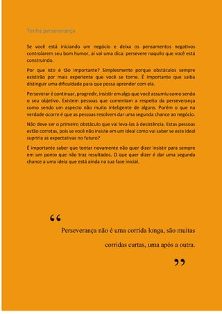 12
Tenha perseverança
Se você está iniciando um negócio e deixa os pensamentos negativos
controlarem seu bom humor, aí vai uma dica: persevere naquilo que você está
construindo.
Por que isto é tão importante? Simplesmente porque obstáculos sempre
existirão por mais experiente que você se torne. É importante que saiba
distinguir uma dificuldade para que possa aprender com ela.
Perseverar é continuar, progredir, insistir em algo que você assumiu como sendo
o seu objetivo. Existem pessoas que comentam a respeito da perseverança
como sendo um aspecto não muito inteligente de alguns. Porém o que na
verdade ocorre é que as pessoas resolvem dar uma segunda chance ao negócio.
Não deve ser o primeiro obstáculo que vai leva-las à desistência. Estas pessoas
estão corretas, pois se você não insiste em um ideal como vai saber se este ideal
supriria as expectativas no futuro?
É importante saber que tentar novamente não quer dizer insistir para sempre
em um ponto que não traz resultados. O que quer dizer é dar uma segunda
chance a uma ideia que está ainda na sua fase inicial.
“Perseverança não é uma corrida longa, são muitas
corridas curtas, uma após a outra.
”
 