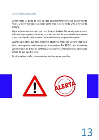 13
Corra riscos calculados
Correr riscos faz parte da vida. Se você está respirando então já está correndo
riscos. O que você pode entender como risco é na verdade uma inversão da
palavra.
Algumas pessoas entendem que risco é uma coisa boa. Risco é algo que se corre
voluntaria ou involuntariamente, mas em termos de empreendimento correr
riscos que não são devidamente calculados implica em perda de capital.
Quando você achar que para atingir um objetivo é preciso se lançar a voos mais
altos, pare e pense se realmente isso é necessário. ANALISE tudo a sua volta
vendo sempre os prós e os contras para não cair nas malhas de uma concepção
errada do que significa risco.
Se há um risco, então já devemos nos atentar para a questão.
 