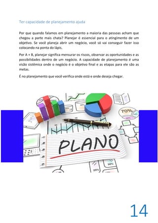 14
Ter capacidade de planejamento ajuda
Por que quando falamos em planejamento a maioria das pessoas acham que
chegou a parte mais chata? Planejar é essencial para o atingimento de um
objetivo. Se você planeja abrir um negócio, você só vai conseguir fazer isso
colocando na ponta do lápis.
Por A + B, planejar significa mensurar os riscos, observar as oportunidades e as
possibilidades dentro de um negócio. A capacidade de planejamento é uma
visão sistêmica onde o negócio é o objetivo final e as etapas para ele são as
metas.
É no planejamento que você verifica onde está e onde deseja chegar.
 