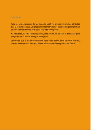 15
Conclusão
Para ser um empreendedor de impacto você vai precisar de muitos atributos
que já são inatos seus. Vai precisar também trabalhar habilidades para fortificar
os seus conhecimentos técnicos a respeito do negócio.
Na realidade, não há fórmula pronta, mas sim muito esforço e dedicação para
atingir todas as metas e chegar ao objetivo.
Lembre-se que o maior contribuinte para o seu sonho deve ser você mesmo,
portanto mantenha-se focado no seu ideal e continue seguindo em frente.
 