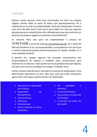 4
Introdução
Existem muitas pessoas neste país interessadas em abrir seu próprio
negócio. Muitas delas se veem às voltas com questionamentos mil a
respeito de ser ou não um empreendedor. Será que empreender é mesmo
uma coisa tão fácil assim? Será que é para todos? Ou será que algumas
pessoas possuem características mais refinadas para que este sonho de ser
dono do seu próprio negócio se concretize mais facilmente?
Eu costumo dizer que para ser empreendedor é preciso ter
VONTADE e acima de tudo ser uma pessoa que faz. Se o sonho de
34% dos brasileiros é ser um empreendedor o que podemos tirar daí é que
o número representa grande parcela de pessoas em idades variadas e é a
nova realidade do Brasil.
É possível sim, mapear algumas das principais características dos
empreendedores de impacto e trabalhar estas características para
implantá-las na vida real. Todos podem se tornar grandes donos de negócio,
mas para isso é preciso arregaçar as mangas e trabalhar duro.
Vamos começar dizendo que é necessário um pouco de qualificação e uma
determinada experiência na área. Mas para você que estão começando
agora neste ramo alguns pontos devem ser destacados:
 Você deve ter capacidade
de Iniciativa;
 Capacidade de
Planejamento;
 Autoconfiança;
 Liderança;
 Perseverança;
 Correr somente os riscos
calculados;
 Ter qualidade e
eficiência;
 Comprometimento;
 Está sempre em busca de
informação;
 E exercitar seu poder de
persuasão
 