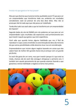 5
Invista no que gosta e te traz prazer
Mas por que dizemos que é preciso tantas qualidades assim? É que para ser
um empreendedor que transforma todo seu ambiente em resultados
consideráveis você vai precisar de uma boa dose delas. Mas não se
preocupe não há nada aqui que não possa ser trabalhado.
Tendo dito tudo isso você sabe o que te transforma em um empreendedor
de impacto?
Segundo dados do site da EXAME.com nós podemos ver que para ser um
empreendedor cujos resultados são expressivos você primeiramente tem
que investir naquilo que gosta e que tem experiência.
Você sabe que quando temos alguma habilidade que nos é fácil de
reproduzir e cujos custos envolvidos na concretização da ideia são menores
do que outras possibilidades então devemos levar isso em consideração.
Empreendedores que iniciam algum negócio baseado em coisas que eles
sabem fazer de melhor têm grande chance de já começar com um grande
pé direito.
Se você não gosta de um ramo, mas quer investir porque é o que está na
moda, chances são de você não conseguir ultrapassar o primeiro ano. E
também tem aquele pensamento de que quando estamos fazendo o que
gostamos e temos habilidade o negócio se torna mais prático.
 