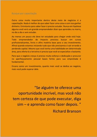 6
Busque por capacitação
Outra coisa muito importante dentro deste meio de negócios é a
capacitação. Nada é melhor do que saber fazer uma coisa e com isso ganhar
dinheiro. Entretanto para saber fazer é preciso estudar. Nunca em hipótese
alguma você verá um grande empreendedor dizer que aprendeu na marra,
no dia a dia e sem estudar.
Ao menos um pouco ele deve ter estudado para chegar onde está hoje.
Todo empreendedor de impacto precisou buscar em cursos
profissionalizantes, livros e afins matéria base para o seu investimento.
Afinal quando estamos iniciando tudo que não precisamos é sair errando e
perdendo capital. Mesmo que você tenha uma habilidade em determinada
área, para oferta-la a terceiros é preciso que você se especialize o bastante.
Para que o negócio cresça é preciso muito esforço e dedicação e procurar
no aperfeiçoamento pessoal bases fortes para sua empreitada é
fundamental.
Encare como um investimento, quanto mais você se dedica ao negócio,
mais você pode esperar dele.
“Se alguém te oferece uma
oportunidade incrível, mas você não
tem certeza de que pode executar, diga
sim – e aprenda como fazer depois. ”
Richard Branson
 