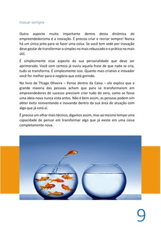 9
Inovar sempre
Outro aspecto muito importante dentro desta dinâmica de
empreendedorismo é a inovação. É preciso criar e recriar sempre! Nunca
há um único jeito para se fazer uma coisa. Se você tem sede por inovação
deve gostar de transformar o simples no mais rebuscado e o prático no mais
útil.
É simplesmente esse aspecto da sua personalidade que deve ser
aprimorado. Você com certeza já ouviu aquela frase de que nada se cria,
tudo se transforma. É simplesmente isso. Quanto mais criativo e inovador
você for melhor para o negócio que está gerindo.
No livro de Thiago Oliveira – Pense dentro da Caixa – ele explica que a
grande maioria das pessoas acham que para se transformarem em
empreendedores de sucesso precisam criar tudo do zero, como se fosse
uma ideia nova nunca vista antes. Não é bem assim, as pessoas podem sim
obter êxito reinventando e inovando dentro da sua área de atuação com
algo que já está aí.
É preciso um olhar mais técnico, digamos assim, mas ao mesmo tempo uma
capacidade de pensar em transformar algo que já existe em uma coisa
completamente nova.
 
