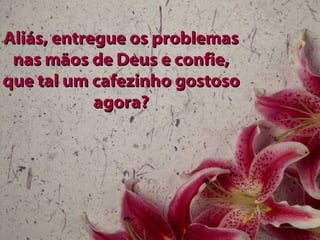 Aliás, entregue os problemas nas mãos de Deus e confie, que tal um cafezinho gostoso agora? 