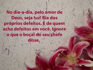 No dia-a-dia, pelo amor de Deus, seja luz! Ria dos próprios defeitos. E de quem acha defeitos em você. Ignore o que o boçal do seu chefe disse.   