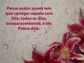 Pense assim: quem tem que carregar aquela cara feia, todos os dias, inseparavelmente, é ele. Pobre dele. 