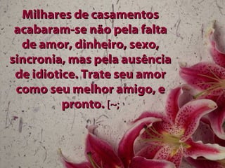 Milhares de casamentos acabaram-se não pela falta de amor, dinheiro, sexo, sincronia, mas pela ausência de idiotice. Trate seu amor como seu melhor amigo, e pronto.  [~; 
