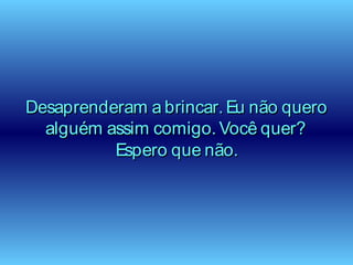 Desaprenderam a brincar. Eu não queroDesaprenderam a brincar. Eu não quero
alguém assim comigo. Você quer?alguém assim comigo. Você quer?
Espero que não.Espero que não.
 