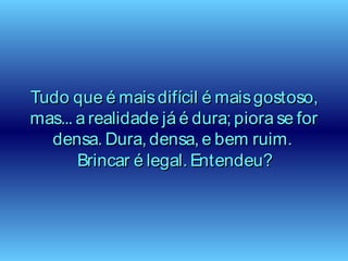 Tudo que é maisdifícil é maisgostoso,Tudo que é maisdifícil é maisgostoso,
mas... a realidade já é dura; piora se formas... a realidade já é dura; piora se for
densa. Dura, densa, e bem ruim.densa. Dura, densa, e bem ruim.
Brincar é legal. Entendeu?Brincar é legal. Entendeu?
 
