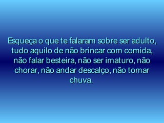Esqueça o que te falaram sobre ser adulto,Esqueça o que te falaram sobre ser adulto,
tudo aquilo de não brincar com comida,tudo aquilo de não brincar com comida,
não falar besteira, não ser imaturo, nãonão falar besteira, não ser imaturo, não
chorar, não andar descalço, não tomarchorar, não andar descalço, não tomar
chuva.chuva.
 