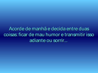 Acorde de manhã e decida entre duasAcorde de manhã e decida entre duas
coisas: ficar de mau humor e transmitir issocoisas: ficar de mau humor e transmitir isso
adiante ou sorrir...adiante ou sorrir...
 