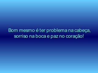 Bom mesmo é ter problema na cabeça,Bom mesmo é ter problema na cabeça,
sorriso na boca e paz no coração!sorriso na boca e paz no coração!
 