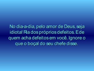 No dia-a-dia, pelo amor de Deus, sejaNo dia-a-dia, pelo amor de Deus, seja
idiota! Ria dosprópriosdefeitos. Edeidiota! Ria dosprópriosdefeitos. Ede
quem acha defeitosem você. Ignore oquem acha defeitosem você. Ignore o
que o boçal do seu chefe disse.que o boçal do seu chefe disse.
 