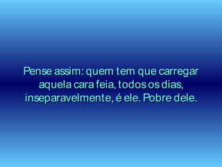 Pense assim: quem tem que carregarPense assim: quem tem que carregar
aquela cara feia, todososdias,aquela cara feia, todososdias,
inseparavelmente, é ele. Pobre dele.inseparavelmente, é ele. Pobre dele.
 