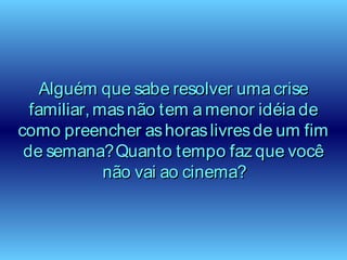 Alguém que sabe resolver uma criseAlguém que sabe resolver uma crise
familiar, masnão tem a menor idéia defamiliar, masnão tem a menor idéia de
como preencher ashoraslivresde um fimcomo preencher ashoraslivresde um fim
de semana?Quanto tempo faz que vocêde semana?Quanto tempo faz que você
não vai ao cinema?não vai ao cinema?
 