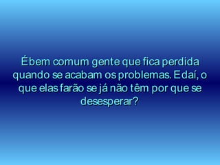Ébem comum gente que fica perdidaÉbem comum gente que fica perdida
quando se acabam osproblemas. Edaí, oquando se acabam osproblemas. Edaí, o
que elasfarão se já não têm por que seque elasfarão se já não têm por que se
desesperar?desesperar?
 