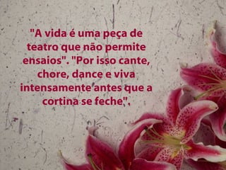 "A vida é uma peça de teatro que não permite ensaios". "Por isso cante, chore, dance e viva intensamente antes que a cortina se feche". 