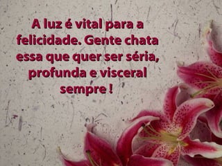 A luz é vital para a felicidade. Gente chata essa que quer ser séria, profunda e visceral sempre !   