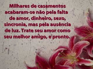 Milhares de casamentos acabaram-se não pela falta  de amor, dinheiro, sexo, sincronia, mas pela ausência de luz. Trate seu amor como seu melhor amigo, e pronto.   