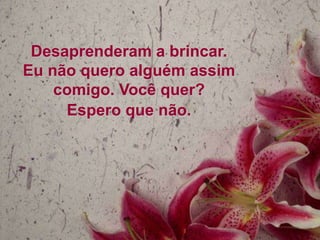 Desaprenderam a brincar.
Eu não quero alguém assim
comigo. Você quer?
Espero que não.

 