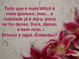 Tudo que é mais difícil é
mais gostoso, mas... a
realidade já é dura; piora
se for densa. Dura, densa,
e bem ruim.
Brincar é legal. Entendeu?

 