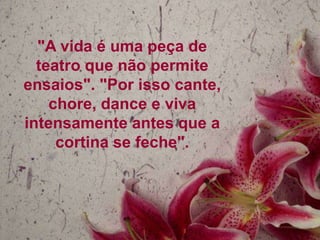 "A vida é uma peça de
teatro que não permite
ensaios". "Por isso cante,
chore, dance e viva
intensamente antes que a
cortina se feche".

 