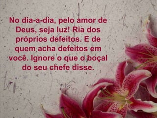 No dia-a-dia, pelo amor de
Deus, seja luz! Ria dos
próprios defeitos. E de
quem acha defeitos em
você. Ignore o que o boçal
do seu chefe disse.

 