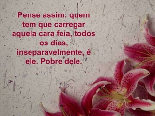 Pense assim: quem
tem que carregar
aquela cara feia, todos
os dias,
inseparavelmente, é
ele. Pobre dele.

 